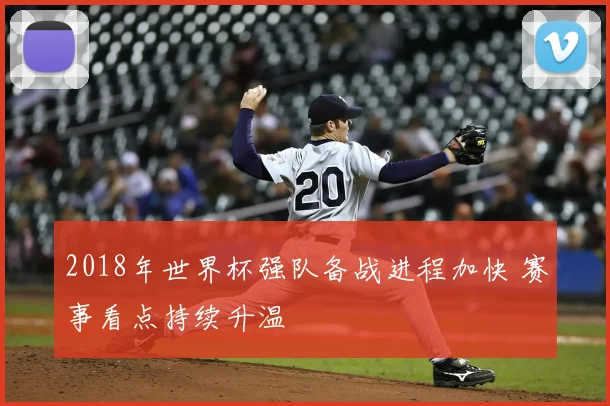 2018年世界杯强队备战进程加快 赛事看点持续升温