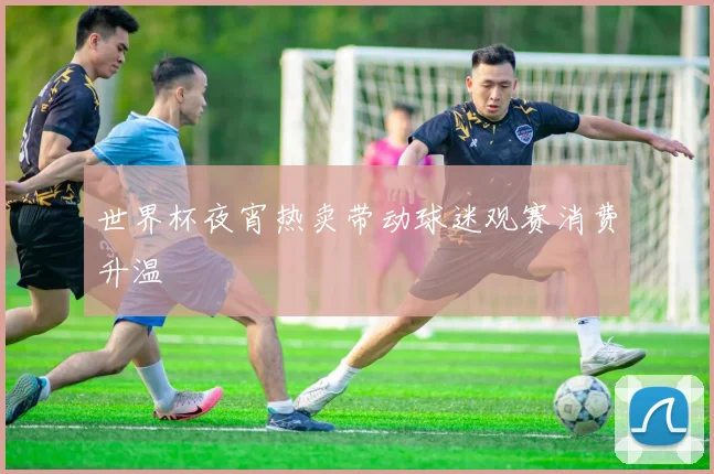 世界杯夜宵热卖带动球迷观赛消费升温