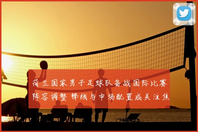 荷兰国家男子足球队备战国际比赛阵容调整 锋线与中场配置成关注焦点