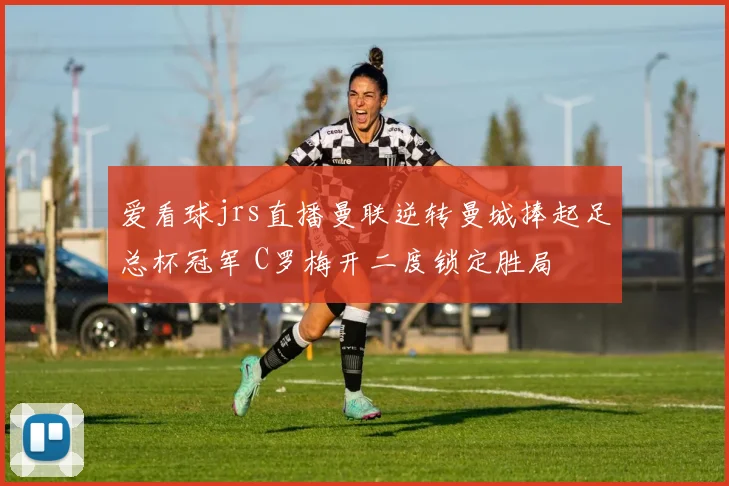 爱看球jrs直播曼联逆转曼城捧起足总杯冠军 C罗梅开二度锁定胜局