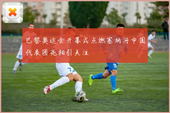 巴黎奥运会开幕式点燃塞纳河中国代表团亮相引关注