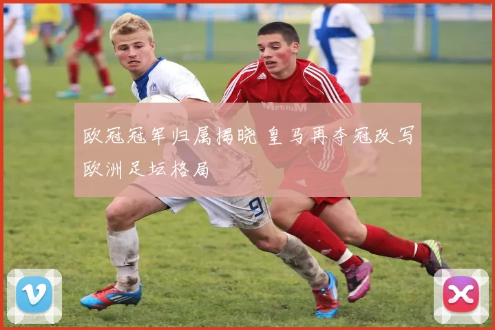 欧冠冠军归属揭晓 皇马再夺冠改写欧洲足坛格局