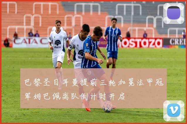 巴黎圣日耳曼提前三轮加冕法甲冠军姆巴佩离队倒计时开启