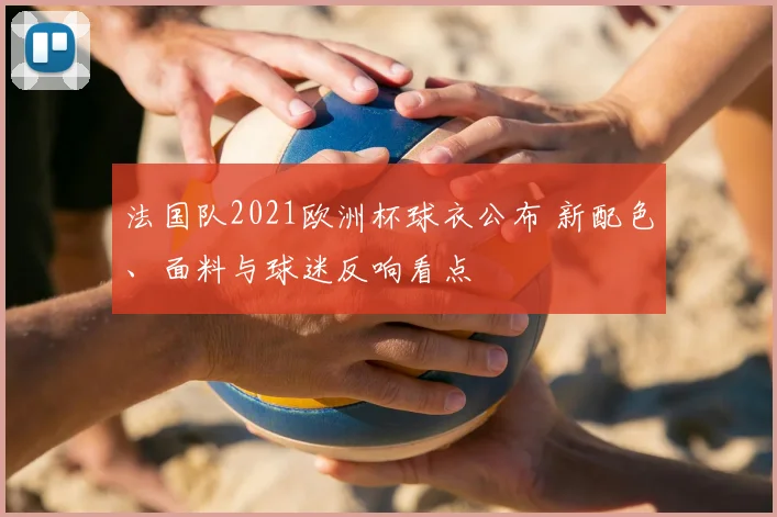 法国队2021欧洲杯球衣公布 新配色、面料与球迷反响看点