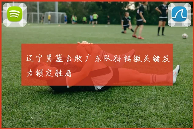 辽宁男篮击败广东队孙铭徽关键发力锁定胜局