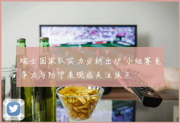瑞士国家队实力分析出炉 小组赛竞争力与防守表现成关注焦点