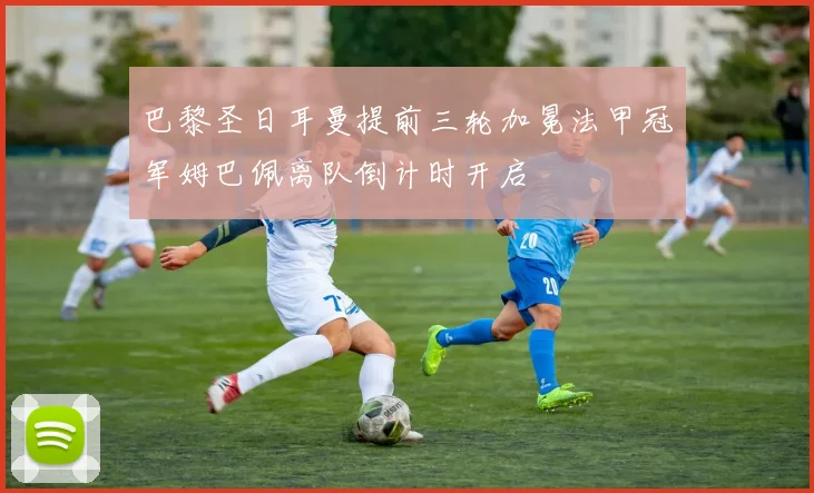 巴黎圣日耳曼提前三轮加冕法甲冠军姆巴佩离队倒计时开启