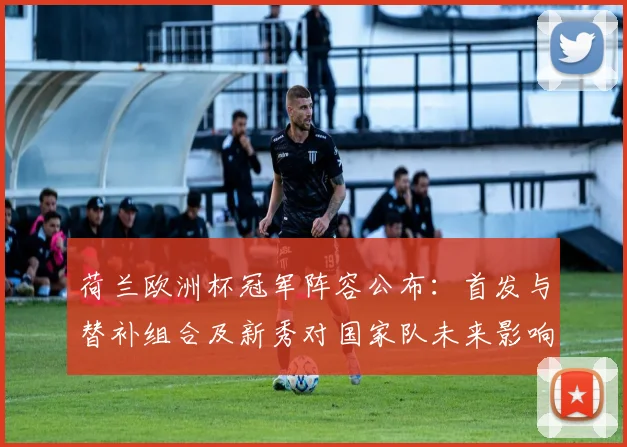 荷兰欧洲杯冠军阵容公布：首发与替补组合及新秀对国家队未来影响