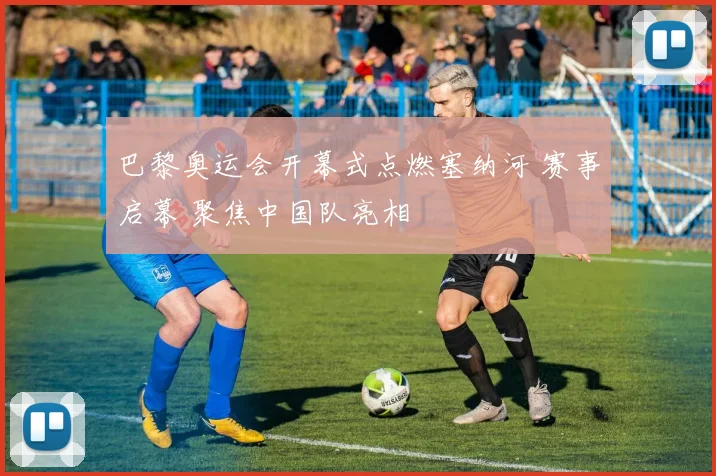 巴黎奥运会开幕式点燃塞纳河 赛事启幕 聚焦中国队亮相