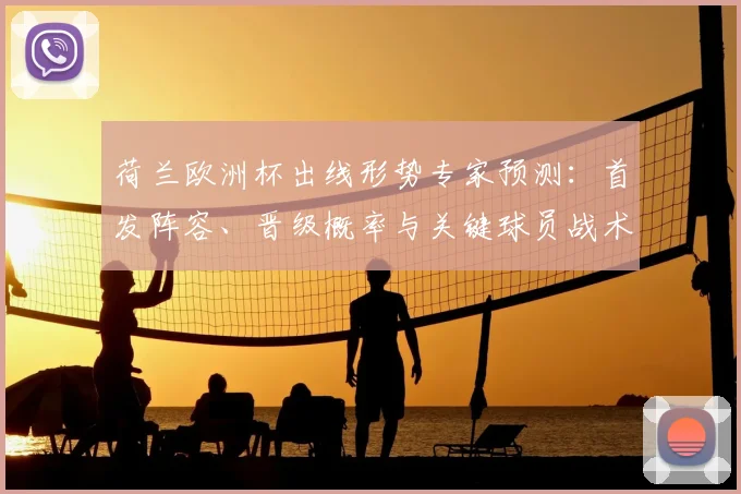 荷兰欧洲杯出线形势专家预测：首发阵容、晋级概率与关键球员战术看点