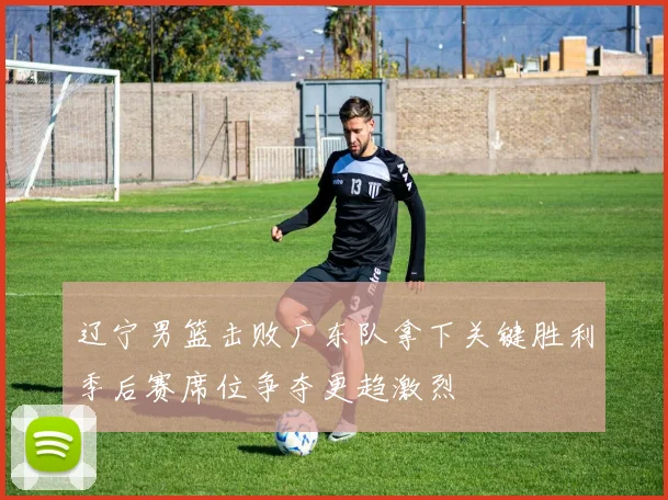 辽宁男篮击败广东队拿下关键胜利季后赛席位争夺更趋激烈