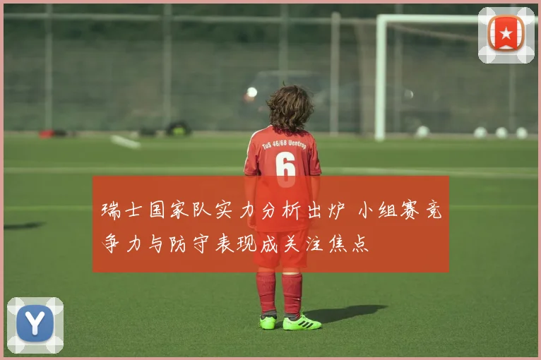 瑞士国家队实力分析出炉 小组赛竞争力与防守表现成关注焦点