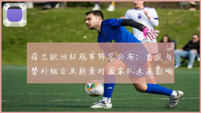 荷兰欧洲杯冠军阵容公布：首发与替补组合及新秀对国家队未来影响